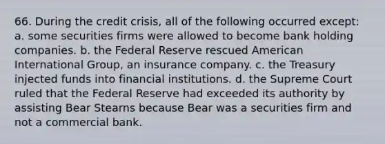 66. During the credit crisis, all of the following occurred except: a. some securities firms were allowed to become bank holding companies. b. the Federal Reserve rescued American International Group, an insurance company. c. the Treasury injected funds into financial institutions. d. the Supreme Court ruled that the Federal Reserve had exceeded its authority by assisting Bear Stearns because Bear was a securities firm and not a commercial bank.