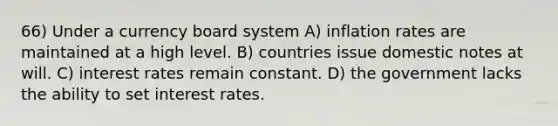 66) Under a currency board system A) inflation rates are maintained at a high level. B) countries issue domestic notes at will. C) interest rates remain constant. D) the government lacks the ability to set interest rates.