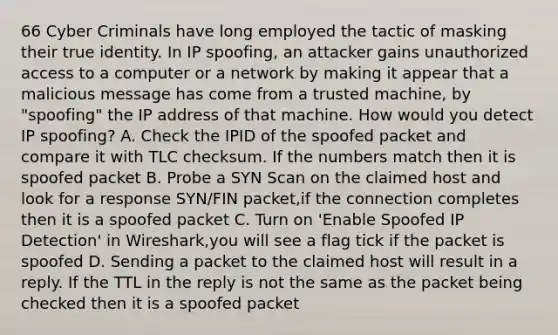 66 Cyber Criminals have long employed the tactic of masking their true identity. In IP spoofing, an attacker gains unauthorized access to a computer or a network by making it appear that a malicious message has come from a trusted machine, by "spoofing" the IP address of that machine. How would you detect IP spoofing? A. Check the IPID of the spoofed packet and compare it with TLC checksum. If the numbers match then it is spoofed packet B. Probe a SYN Scan on the claimed host and look for a response SYN/FIN packet,if the connection completes then it is a spoofed packet C. Turn on 'Enable Spoofed IP Detection' in Wireshark,you will see a flag tick if the packet is spoofed D. Sending a packet to the claimed host will result in a reply. If the TTL in the reply is not the same as the packet being checked then it is a spoofed packet