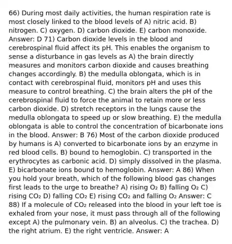 66) During most daily activities, the human respiration rate is most closely linked to the blood levels of A) nitric acid. B) nitrogen. C) oxygen. D) carbon dioxide. E) carbon monoxide. Answer: D 71) Carbon dioxide levels in the blood and cerebrospinal fluid affect its pH. This enables the organism to sense a disturbance in gas levels as A) the brain directly measures and monitors carbon dioxide and causes breathing changes accordingly. B) the medulla oblongata, which is in contact with cerebrospinal fluid, monitors pH and uses this measure to control breathing. C) the brain alters the pH of the cerebrospinal fluid to force the animal to retain more or less carbon dioxide. D) stretch receptors in the lungs cause the medulla oblongata to speed up or slow breathing. E) the medulla oblongata is able to control the concentration of bicarbonate ions in the blood. Answer: B 76) Most of the carbon dioxide produced by humans is A) converted to bicarbonate ions by an enzyme in red blood cells. B) bound to hemoglobin. C) transported in the erythrocytes as carbonic acid. D) simply dissolved in the plasma. E) bicarbonate ions bound to hemoglobin. Answer: A 86) When you hold your breath, which of the following blood gas changes first leads to the urge to breathe? A) rising O₂ B) falling O₂ C) rising CO₂ D) falling CO₂ E) rising CO₂ and falling O₂ Answer: C 88) If a molecule of CO₂ released into the blood in your left toe is exhaled from your nose, it must pass through all of the following except A) the pulmonary vein. B) an alveolus. C) the trachea. D) the right atrium. E) the right ventricle. Answer: A