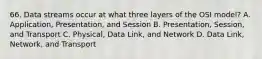 66. Data streams occur at what three layers of the OSI model? A. Application, Presentation, and Session B. Presentation, Session, and Transport C. Physical, Data Link, and Network D. Data Link, Network, and Transport