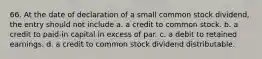 66. At the date of declaration of a small common stock dividend, the entry should not include a. a credit to common stock. b. a credit to paid-in capital in excess of par. c. a debit to retained earnings. d. a credit to common stock dividend distributable.