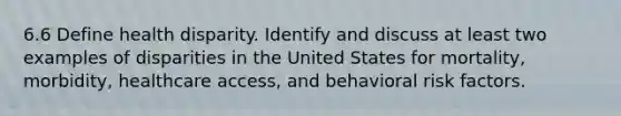 6.6 Define health disparity. Identify and discuss at least two examples of disparities in the United States for mortality, morbidity, healthcare access, and behavioral risk factors.