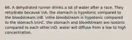 66. A dehydrated runner drinks a lot of water after a race. They rehydrate because nA. the stomach is hypotonic compared to the bloodstream.nB. nthe bloodstream is hypotonic compared to the stomach.nnC. the stomach and bloodstream are isotonic compared to each other.nD. water will diffuse from a low to high concentration.