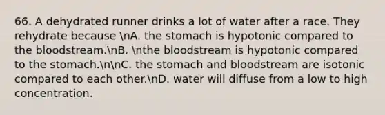 66. A dehydrated runner drinks a lot of water after a race. They rehydrate because nA. the stomach is hypotonic compared to the bloodstream.nB. nthe bloodstream is hypotonic compared to the stomach.nnC. the stomach and bloodstream are isotonic compared to each other.nD. water will diffuse from a low to high concentration.