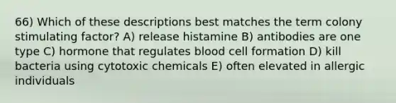 66) Which of these descriptions best matches the term colony stimulating factor? A) release histamine B) antibodies are one type C) hormone that regulates blood cell formation D) kill bacteria using cytotoxic chemicals E) often elevated in allergic individuals