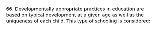 66. Developmentally appropriate practices in education are based on typical development at a given age as well as the uniqueness of each child. This type of schooling is considered: