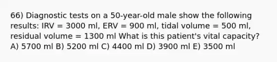 66) Diagnostic tests on a 50-year-old male show the following results: IRV = 3000 ml, ERV = 900 ml, tidal volume = 500 ml, residual volume = 1300 ml What is this patient's vital capacity? A) 5700 ml B) 5200 ml C) 4400 ml D) 3900 ml E) 3500 ml