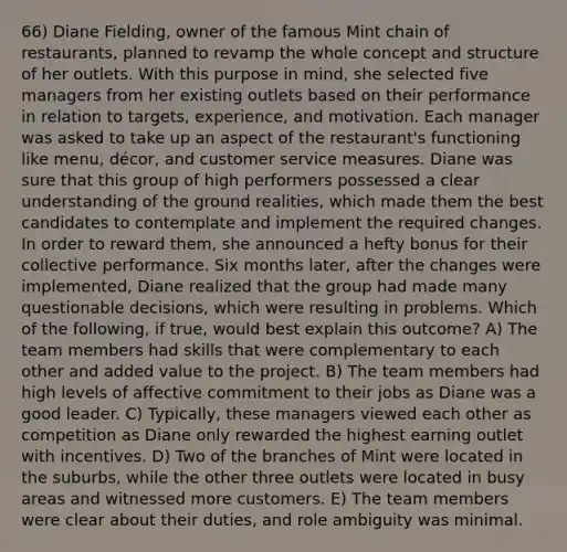 66) Diane Fielding, owner of the famous Mint chain of restaurants, planned to revamp the whole concept and structure of her outlets. With this purpose in mind, she selected five managers from her existing outlets based on their performance in relation to targets, experience, and motivation. Each manager was asked to take up an aspect of the restaurant's functioning like menu, décor, and customer service measures. Diane was sure that this group of high performers possessed a clear understanding of the ground realities, which made them the best candidates to contemplate and implement the required changes. In order to reward them, she announced a hefty bonus for their collective performance. Six months later, after the changes were implemented, Diane realized that the group had made many questionable decisions, which were resulting in problems. Which of the following, if true, would best explain this outcome? A) The team members had skills that were complementary to each other and added value to the project. B) The team members had high levels of affective commitment to their jobs as Diane was a good leader. C) Typically, these managers viewed each other as competition as Diane only rewarded the highest earning outlet with incentives. D) Two of the branches of Mint were located in the suburbs, while the other three outlets were located in busy areas and witnessed more customers. E) The team members were clear about their duties, and role ambiguity was minimal.