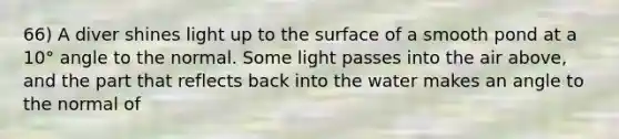 66) A diver shines light up to the surface of a smooth pond at a 10° angle to the normal. Some light passes into the air above, and the part that reflects back into the water makes an angle to the normal of