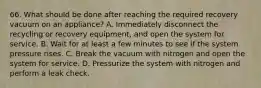 66. What should be done after reaching the required recovery vacuum on an appliance? A. Immediately disconnect the recycling or recovery equipment, and open the system for service. B. Wait for at least a few minutes to see if the system pressure rises. C. Break the vacuum with nitrogen and open the system for service. D. Pressurize the system with nitrogen and perform a leak check.