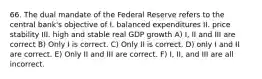 66. The dual mandate of the Federal Reserve refers to the central bank's objective of I. balanced expenditures II. price stability III. high and stable real GDP growth A) I, II and III are correct B) Only I is correct. C) Only II is correct. D) only I and II are correct. E) Only II and III are correct. F) I, II, and III are all incorrect.