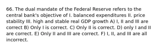 66. The dual mandate of the Federal Reserve refers to the central bank's objective of I. balanced expenditures II. price stability III. high and stable real GDP growth A) I, II and III are correct B) Only I is correct. C) Only II is correct. D) only I and II are correct. E) Only II and III are correct. F) I, II, and III are all incorrect.