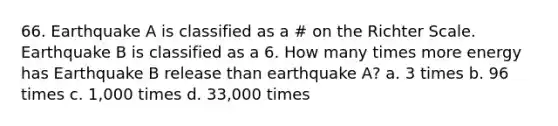 66. Earthquake A is classified as a # on the Richter Scale. Earthquake B is classified as a 6. How many times more energy has Earthquake B release than earthquake A? a. 3 times b. 96 times c. 1,000 times d. 33,000 times