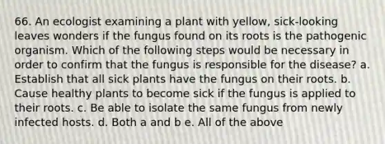 66. An ecologist examining a plant with yellow, sick-looking leaves wonders if the fungus found on its roots is the pathogenic organism. Which of the following steps would be necessary in order to confirm that the fungus is responsible for the disease? a. Establish that all sick plants have the fungus on their roots. b. Cause healthy plants to become sick if the fungus is applied to their roots. c. Be able to isolate the same fungus from newly infected hosts. d. Both a and b e. All of the above