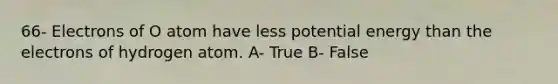 66- Electrons of O atom have less potential energy than the electrons of hydrogen atom. A- True B- False