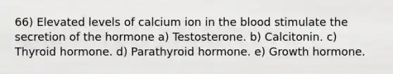 66) Elevated levels of calcium ion in the blood stimulate the secretion of the hormone a) Testosterone. b) Calcitonin. c) Thyroid hormone. d) Parathyroid hormone. e) Growth hormone.