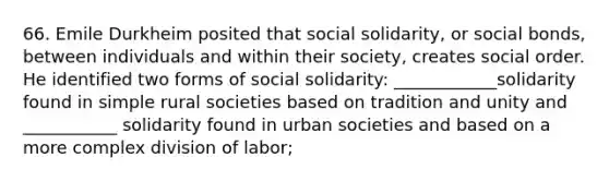 66. Emile Durkheim posited that social solidarity, or social bonds, between individuals and within their society, creates social order. He identified two forms of social solidarity: ____________solidarity found in simple rural societies based on tradition and unity and ___________ solidarity found in urban societies and based on a more complex division of labor;