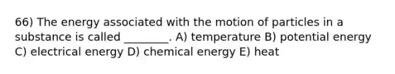 66) The energy associated with the motion of particles in a substance is called ________. A) temperature B) potential energy C) electrical energy D) chemical energy E) heat