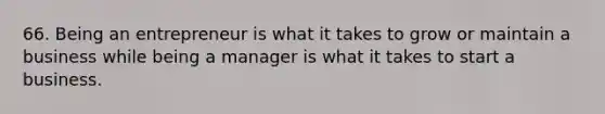 66. Being an entrepreneur is what it takes to grow or maintain a business while being a manager is what it takes to start a business.