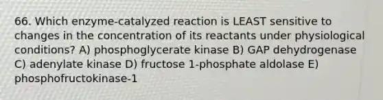 66. Which enzyme-catalyzed reaction is LEAST sensitive to changes in the concentration of its reactants under physiological conditions? A) phosphoglycerate kinase B) GAP dehydrogenase C) adenylate kinase D) fructose 1-phosphate aldolase E) phosphofructokinase-1