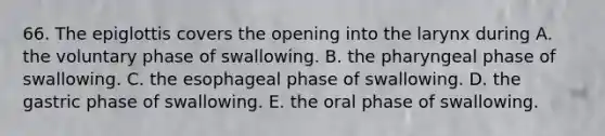 66. The epiglottis covers the opening into the larynx during A. the voluntary phase of swallowing. B. the pharyngeal phase of swallowing. C. the esophageal phase of swallowing. D. the gastric phase of swallowing. E. the oral phase of swallowing.