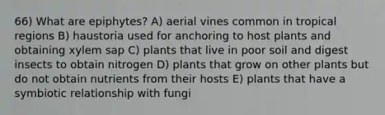 66) What are epiphytes? A) aerial vines common in tropical regions B) haustoria used for anchoring to host plants and obtaining xylem sap C) plants that live in poor soil and digest insects to obtain nitrogen D) plants that grow on other plants but do not obtain nutrients from their hosts E) plants that have a symbiotic relationship with fungi