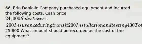 66. Erin Danielle Company purchased equipment and incurred the following costs. Cash price 24,000 Sales taxes 1,200 Insurance during transit 200 Installation and testing 400 Total costs25,800 What amount should be recorded as the cost of the equipment?