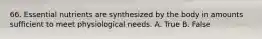 66. Essential nutrients are synthesized by the body in amounts sufficient to meet physiological needs. A. True B. False