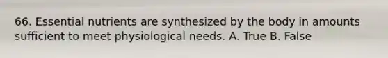 66. Essential nutrients are synthesized by the body in amounts sufficient to meet physiological needs. A. True B. False