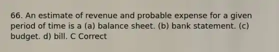 66. An estimate of revenue and probable expense for a given period of time is a (a) balance sheet. (b) bank statement. (c) budget. d) bill. C Correct