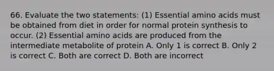 66. Evaluate the two statements: (1) Essential amino acids must be obtained from diet in order for normal protein synthesis to occur. (2) Essential amino acids are produced from the intermediate metabolite of protein A. Only 1 is correct B. Only 2 is correct C. Both are correct D. Both are incorrect