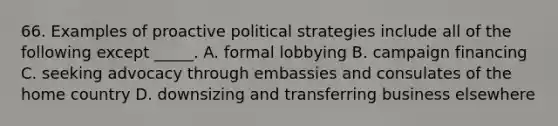 66. Examples of proactive political strategies include all of the following except _____. A. formal lobbying B. campaign financing C. seeking advocacy through embassies and consulates of the home country D. downsizing and transferring business elsewhere