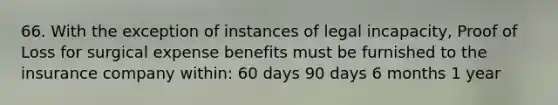 66. With the exception of instances of legal incapacity, Proof of Loss for surgical expense benefits must be furnished to the insurance company within: 60 days 90 days 6 months 1 year