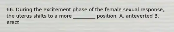 66. During the excitement phase of the female sexual response, the uterus shifts to a more _________ position. A. anteverted B. erect