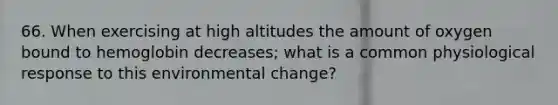 66. When exercising at high altitudes the amount of oxygen bound to hemoglobin decreases; what is a common physiological response to this environmental change?