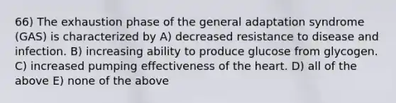66) The exhaustion phase of the general adaptation syndrome (GAS) is characterized by A) decreased resistance to disease and infection. B) increasing ability to produce glucose from glycogen. C) increased pumping effectiveness of the heart. D) all of the above E) none of the above