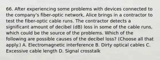 66. After experiencing some problems with devices connected to the company's fiber-optic network, Alice brings in a contractor to test the fiber-optic cable runs. The contractor detects a significant amount of decibel (dB) loss in some of the cable runs, which could be the source of the problems. Which of the following are possible causes of the decibel loss? (Choose all that apply.) A. Electromagnetic interference B. Dirty optical cables C. Excessive cable length D. Signal crosstalk