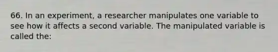 66. In an experiment, a researcher manipulates one variable to see how it affects a second variable. The manipulated variable is called the: