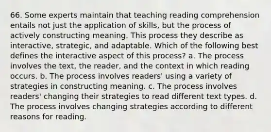 66. Some experts maintain that teaching reading comprehension entails not just the application of skills, but the process of actively constructing meaning. This process they describe as interactive, strategic, and adaptable. Which of the following best defines the interactive aspect of this process? a. The process involves the text, the reader, and the context in which reading occurs. b. The process involves readers' using a variety of strategies in constructing meaning. c. The process involves readers' changing their strategies to read different text types. d. The process involves changing strategies according to different reasons for reading.