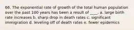 66. The exponential rate of growth of the total human population over the past 100 years has been a result of ____. a. large birth rate increases b. sharp drop in death rates c. significant immigration d. leveling off of death rates e. fewer epidemics