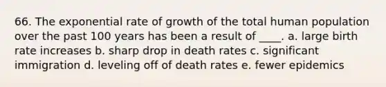 66. The exponential rate of growth of the total human population over the past 100 years has been a result of ____. a. large birth rate increases b. sharp drop in death rates c. significant immigration d. leveling off of death rates e. fewer epidemics