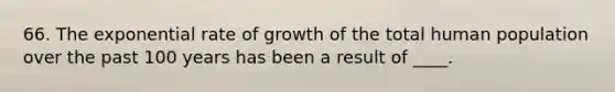 66. The exponential rate of growth of the total human population over the past 100 years has been a result of ____.