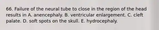 66. Failure of the neural tube to close in the region of the head results in A. anencephaly. B. ventricular enlargement. C. cleft palate. D. soft spots on the skull. E. hydrocephaly.