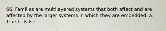 66. Families are multilayered systems that both affect and are affected by the larger systems in which they are embedded. a. True b. False