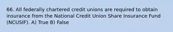 66. All federally chartered credit unions are required to obtain insurance from the National Credit Union Share Insurance Fund (NCUSIF). A) True B) False