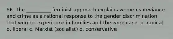 66. The __________ feminist approach explains women's deviance and crime as a rational response to the gender discrimination that women experience in families and the workplace.​ a. ​radical b. ​liberal c. ​Marxist (socialist) d. ​conservative