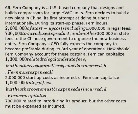 66. Fern Company is a U.S.-based company that designs and builds compressors for large HVAC units. Fern decides to build a new plant in China, its first attempt at doing business internationally. During its start-up phase, Fern incurs 2,000,000 of start-up costs including1,000,000 in legal fees, 700,000 to introduce its product, and another300,000 in state fees to the Chinese government to organize the new business entity. Fern Company's CEO fully expects the company to become profitable during its 3rd year of operations. How should Fern Company account for these costs? a. Fern can capitalize 1,300,000 related to legal and state fees, but the other costs must be expensed as incurred. b. Fern must expense all2,000,000 start-up costs as incurred. c. Fern can capitalize 1,000,000 in legal fees, but the other costs must be expensed as incurred. d. Fern can capitalize700,000 related to introducing its product, but the other costs must be expensed as incurred.