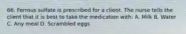 66. Ferrous sulfate is prescribed for a client. The nurse tells the client that it is best to take the medication with: A. Milk B. Water C. Any meal D. Scrambled eggs