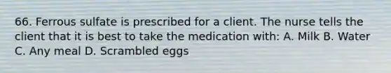 66. Ferrous sulfate is prescribed for a client. The nurse tells the client that it is best to take the medication with: A. Milk B. Water C. Any meal D. Scrambled eggs